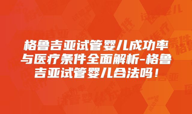 格鲁吉亚试管婴儿成功率与医疗条件全面解析-格鲁吉亚试管婴儿合法吗!