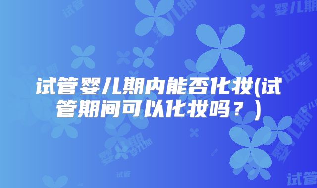 试管婴儿期内能否化妆(试管期间可以化妆吗?)