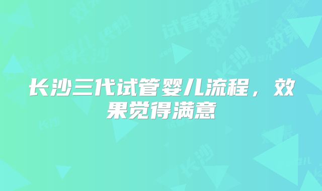 长沙三代试管婴儿流程,效果觉得满意