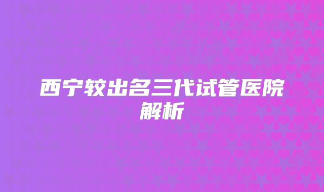 西宁较出名三代试管医院解析