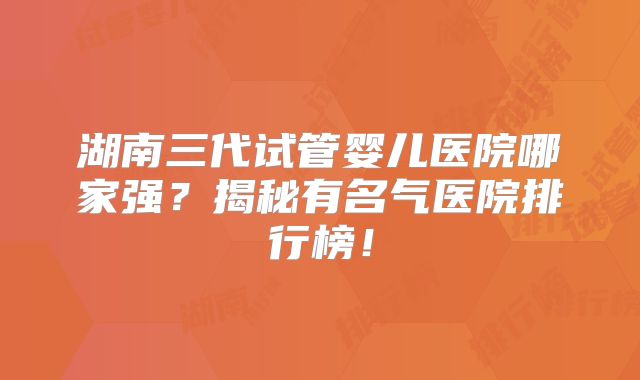 湖南三代试管婴儿医院哪家强?揭秘有名气医院排行榜!
