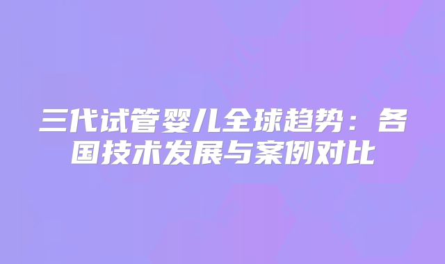 三代试管婴儿全球趋势:各国技术发展与案例对比