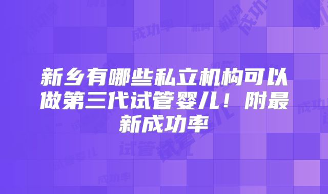 新乡有哪些私立机构可以做第三代试管婴儿!附最新成功率