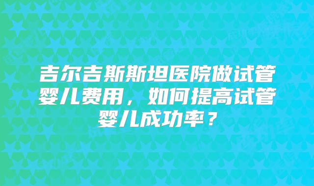 吉尔吉斯斯坦医院做试管婴儿费用,如何提高试管婴儿成功率?