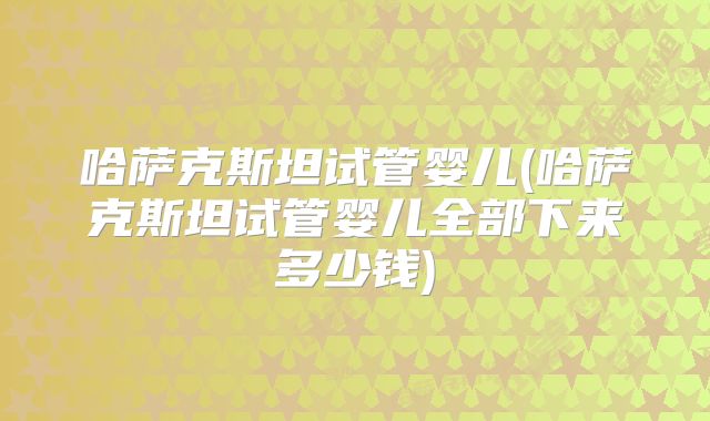 哈萨克斯坦试管婴儿(哈萨克斯坦试管婴儿全部下来多少钱)