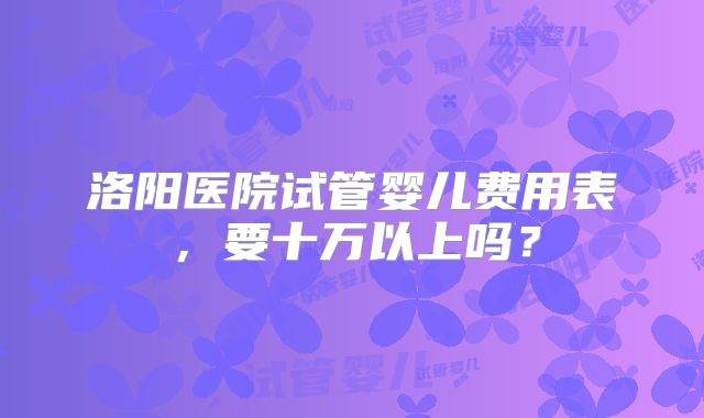 洛阳医院试管婴儿费用表，要十万以上吗？