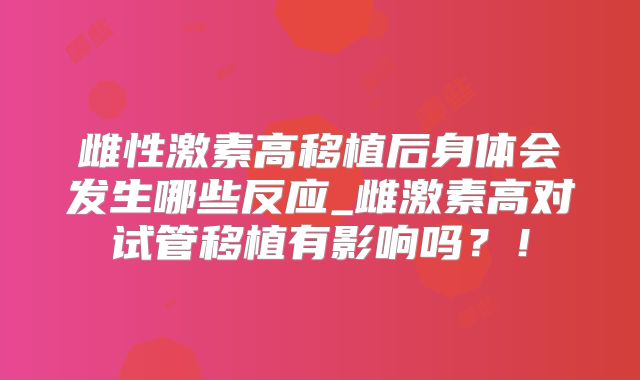 雌性激素高移植后身体会发生哪些反应_雌激素高对试管移植有影响吗?!