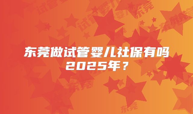 东莞做试管婴儿社保有吗2025年？