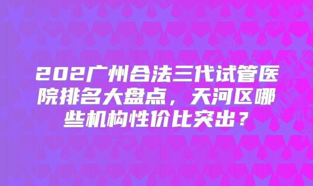202广州合法三代试管医院排名大盘点,天河区哪些机构性价比突出?