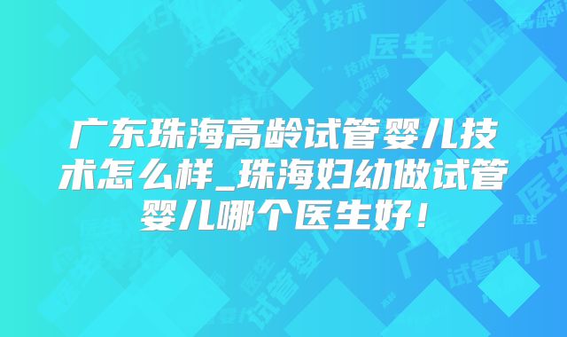 广东珠海高龄试管婴儿技术怎么样_珠海妇幼做试管婴儿哪个医生好!