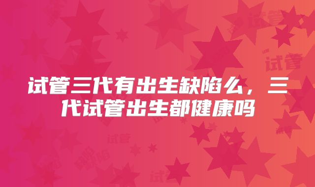 试管三代有出生缺陷么，三代试管出生都健康吗