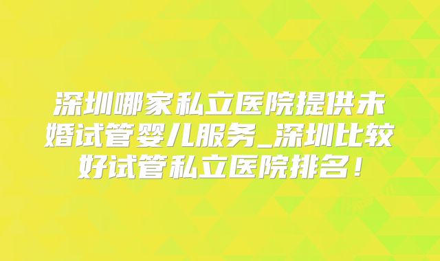 深圳哪家私立医院提供未婚试管婴儿服务_深圳比较好试管私立医院排名！
