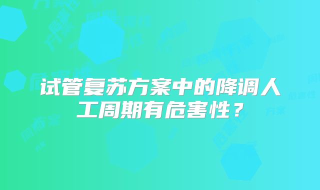 试管复苏方案中的降调人工周期有危害性？