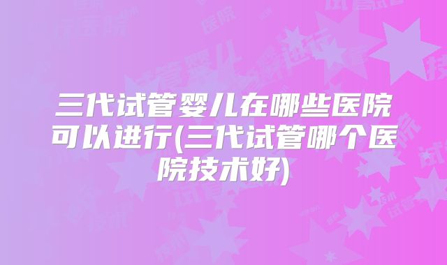 三代试管婴儿在哪些医院可以进行(三代试管哪个医院技术好)