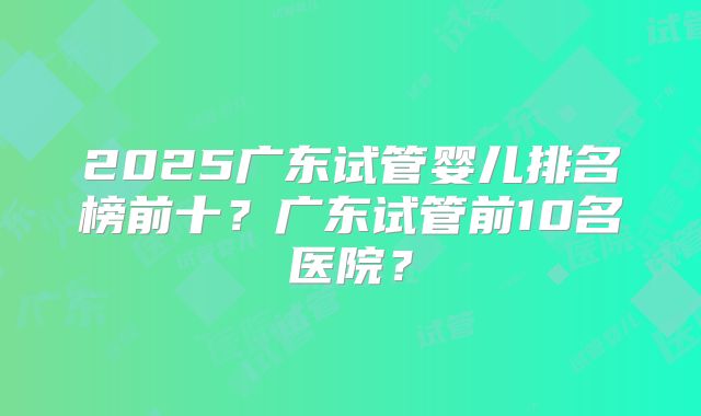 2025广东试管婴儿排名榜前十?广东试管前10名医院?