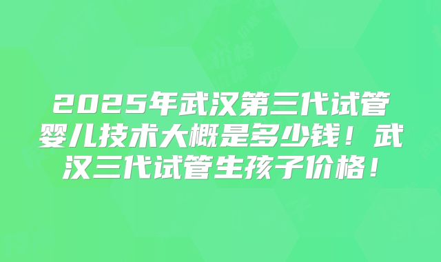 2025年武汉第三代试管婴儿技术大概是多少钱！武汉三代试管生孩子价格！