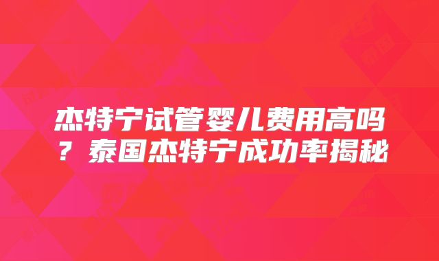 杰特宁试管婴儿费用高吗?泰国杰特宁成功率揭秘