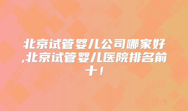 北京试管婴儿公司哪家好,北京试管婴儿医院排名前十!