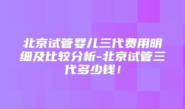 北京试管婴儿三代费用明细及比较分析-北京试管三代多少钱!
