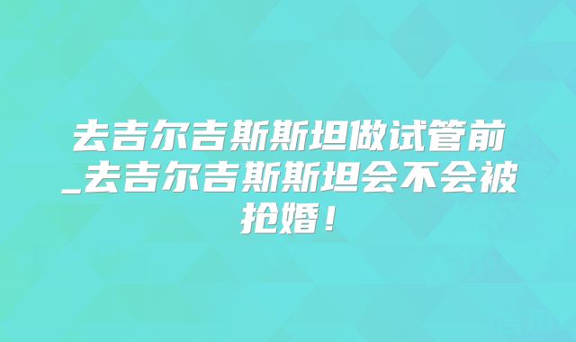 去吉尔吉斯斯坦做试管前_去吉尔吉斯斯坦会不会被抢婚!