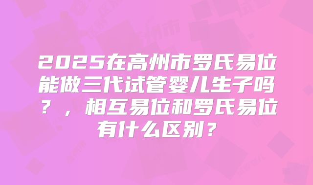 2025在高州市罗氏易位能做三代试管婴儿生子吗?,相互易位和罗氏易位有什么区别?