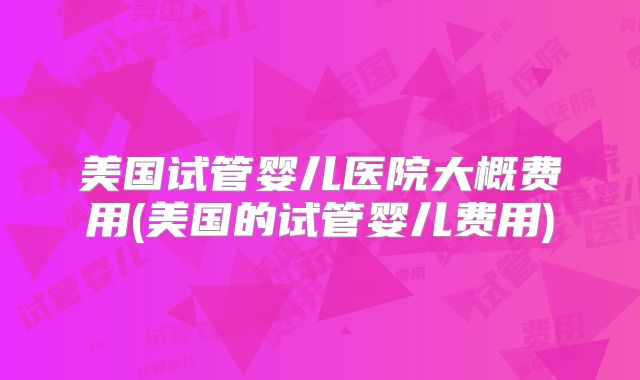 美国试管婴儿医院大概费用(美国的试管婴儿费用)