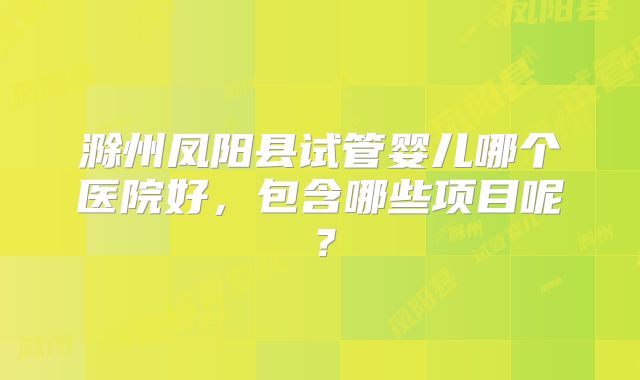 滁州凤阳县试管婴儿哪个医院好,包含哪些项目呢?