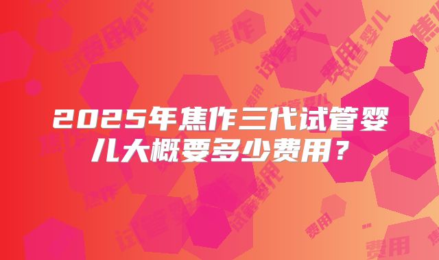 2025年焦作三代试管婴儿大概要多少费用?