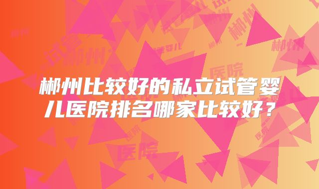 郴州比较好的私立试管婴儿医院排名哪家比较好?