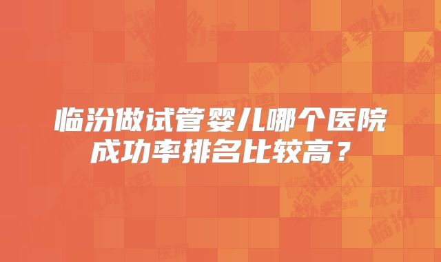 临汾做试管婴儿哪个医院成功率排名比较高?