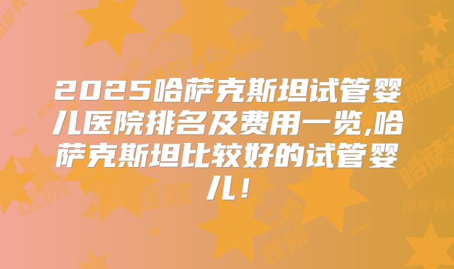 2025哈萨克斯坦试管婴儿医院排名及费用一览,哈萨克斯坦比较好的试管婴儿！