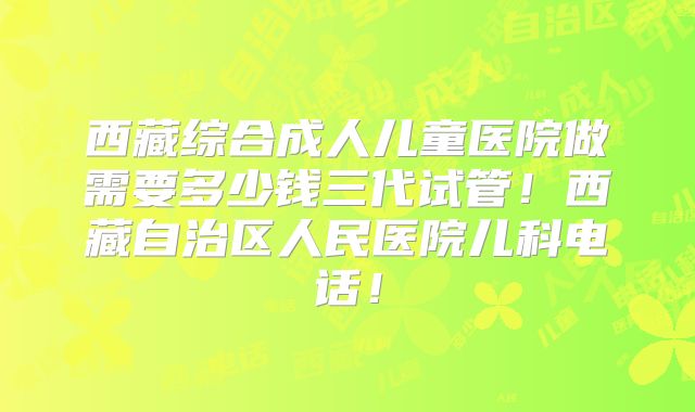 西藏综合成人儿童医院做需要多少钱三代试管!西藏自治区人民医院儿科电话!