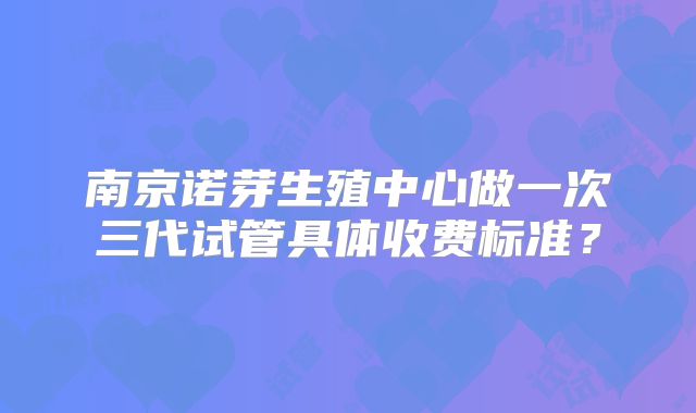 南京诺芽生殖中心做一次三代试管具体收费标准?