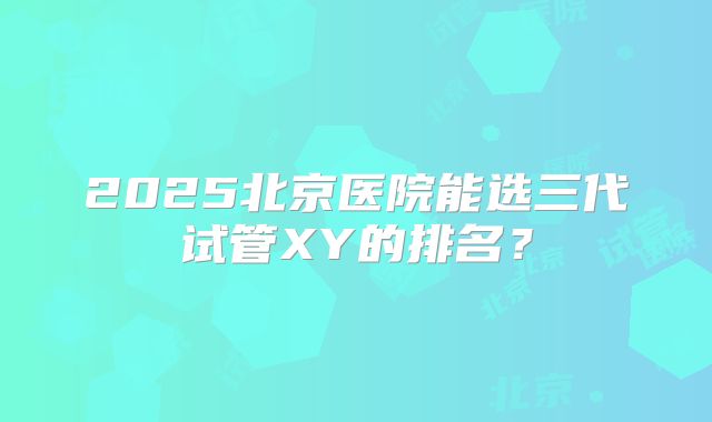 2025北京医院能选三代试管XY的排名?