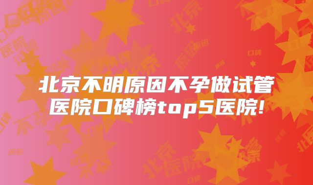 北京不明原因不孕做试管医院口碑榜top5医院!