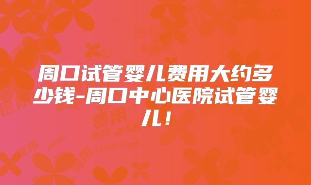 周口试管婴儿费用大约多少钱-周口中心医院试管婴儿！