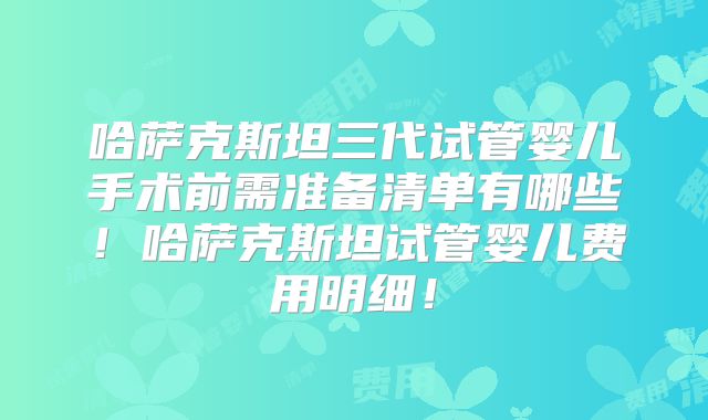 哈萨克斯坦三代试管婴儿手术前需准备清单有哪些!哈萨克斯坦试管婴儿费用明细!