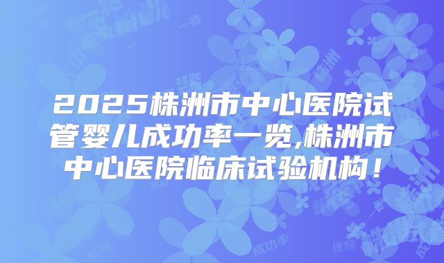2025株洲市中心医院试管婴儿成功率一览,株洲市中心医院临床试验机构!