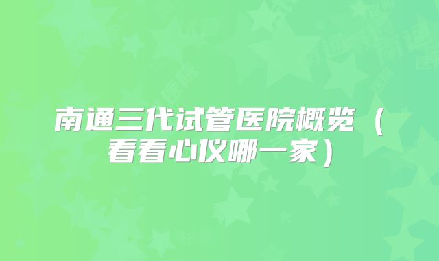 南通三代试管医院概览(看看心仪哪一家)