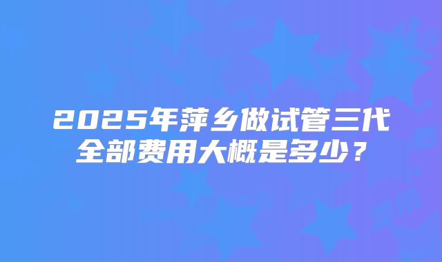 2025年萍乡做试管三代全部费用大概是多少？
