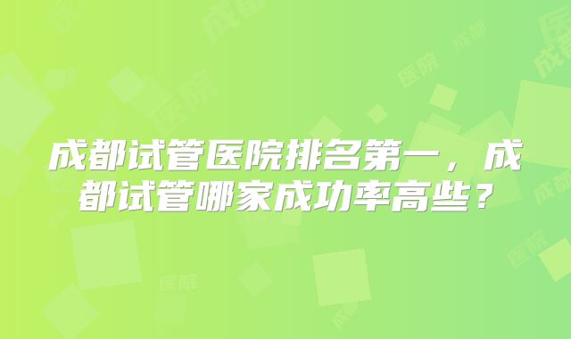 成都试管医院排名第一，成都试管哪家成功率高些？