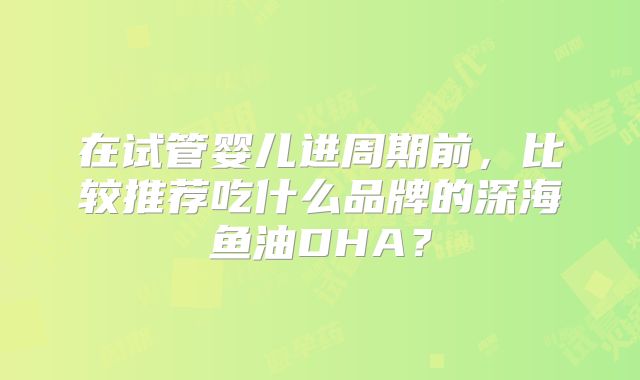 在试管婴儿进周期前,比较推荐吃什么品牌的深海鱼油DHA?