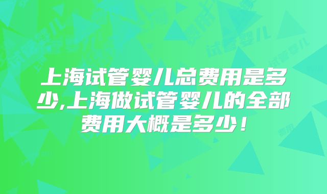上海试管婴儿总费用是多少,上海做试管婴儿的全部费用大概是多少!