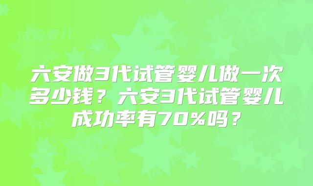 六安做3代试管婴儿做一次多少钱？六安3代试管婴儿成功率有70%吗？
