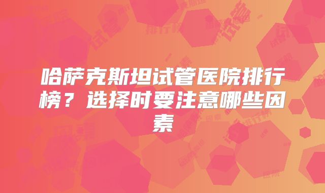 哈萨克斯坦试管医院排行榜?选择时要注意哪些因素