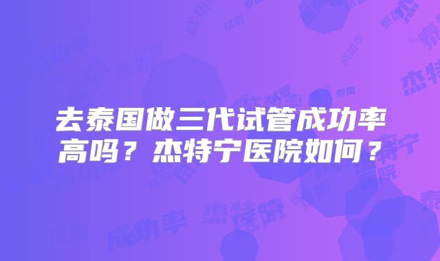 去泰国做三代试管成功率高吗?杰特宁医院如何?