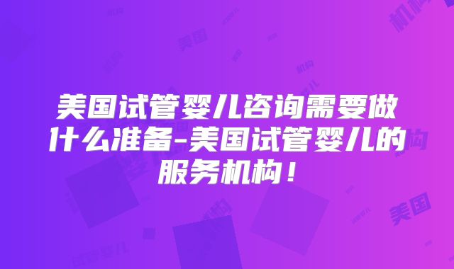 美国试管婴儿咨询需要做什么准备-美国试管婴儿的服务机构!
