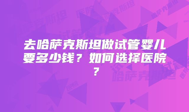 去哈萨克斯坦做试管婴儿要多少钱?如何选择医院?
