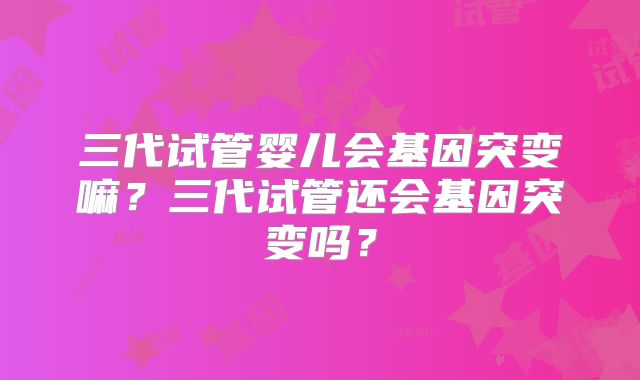三代试管婴儿会基因突变嘛？三代试管还会基因突变吗？