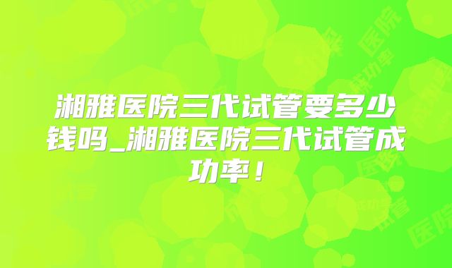 湘雅医院三代试管要多少钱吗_湘雅医院三代试管成功率!